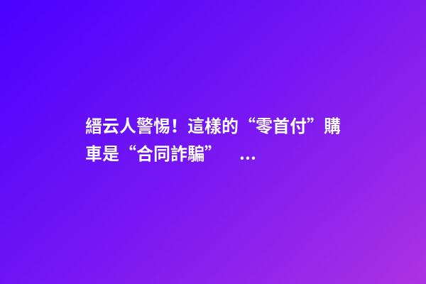 縉云人警惕！這樣的“零首付”購車是“合同詐騙”！